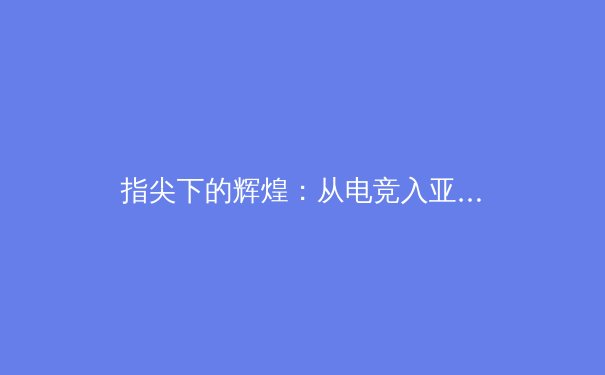 指尖下的辉煌：从电竞入亚看数字体育的产业革命与价值重构 - 3