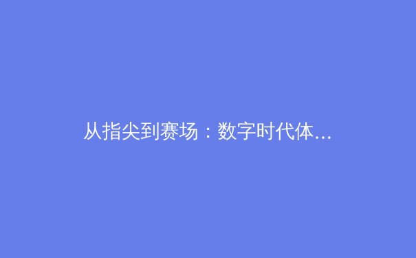 从指尖到赛场：数字时代体育新闻的变革与竞技精神的传承 - 3