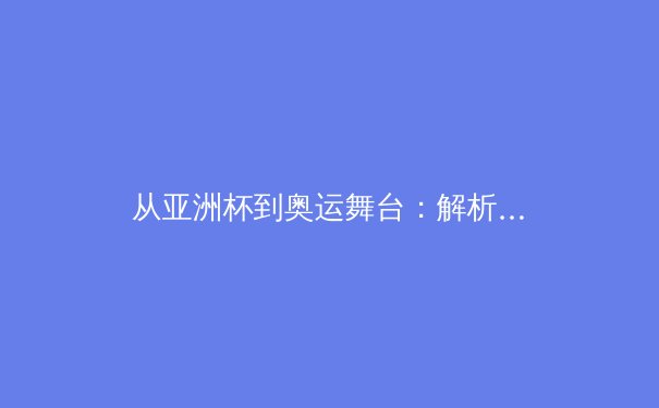 从亚洲杯到奥运舞台：解析中国体育的竞技突破与全民健身新浪潮 - 2