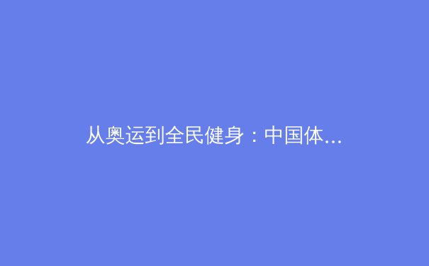 从奥运到全民健身：中国体育产业的数字化转型与未来挑战 - 3